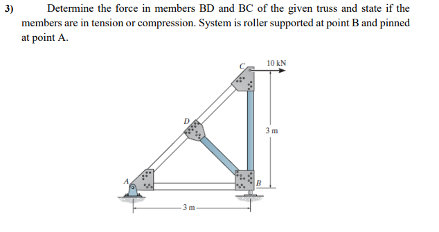 3)
Determine the force in members BD and BC of the given truss and state if the
members are in tension or compression. System is roller supported at point B and pinned
at point A.
3m
B
10 kN
3 m