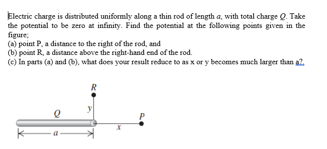 Electric charge is distributed uniformly along a thin rod of length a, with total charge Q. Take
the potential to be zero at infinity. Find the potential at the following points given in the
figure;
(a) point P, a distance to the right of the rod, and
(b) point R, a distance above the right-hand end of the rod.
(c) In parts (a) and (b), what does your result reduce to as x or y becomes much larger than a?.
R
y
P
a
