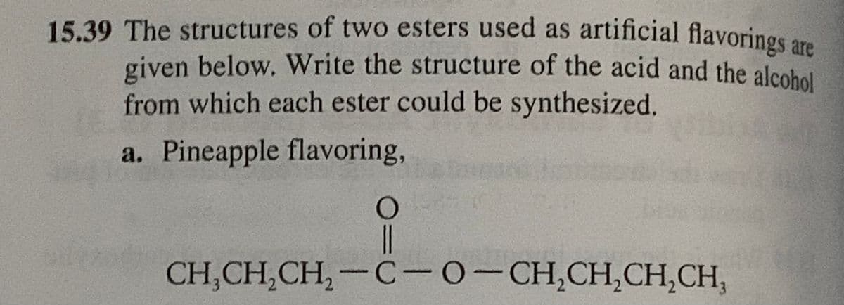 15.39 The structures of two esters used as artificial flavorings are
given below. Write the structure of the acid and the alcohol
from which each ester could be synthesized.
a. Pineapple flavoring,
O
||
CH,CH,CH,−C-O-CH,CH,CH,CH,