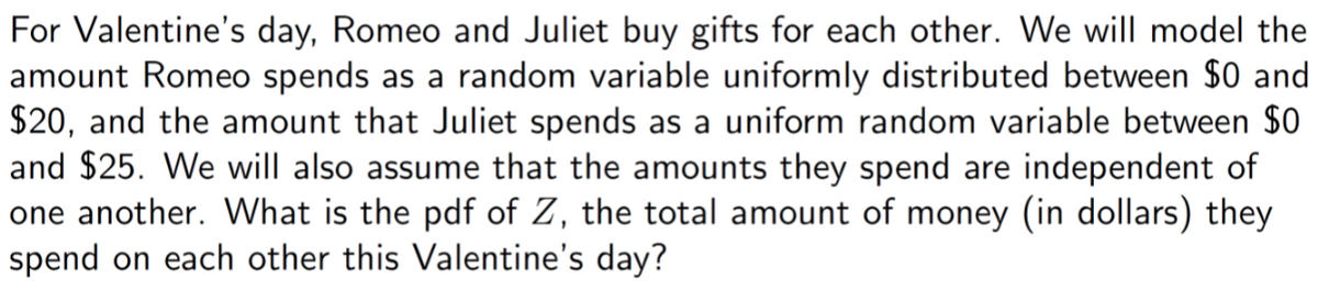 For Valentine's day, Romeo and Juliet buy gifts for each other. We will model the
amount Romeo spends as a random variable uniformly distributed between $0 and
$20, and the amount that Juliet spends as a uniform random variable between $0
and $25. We will also assume that the amounts they spend are independent of
one another. What is the pdf of Z, the total amount of money (in dollars) they
spend on each other this Valentine's day?