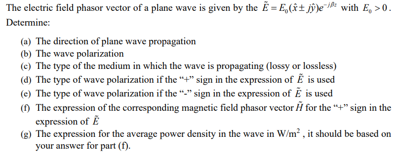 The electric field phasor vector of a plane wave is given by the E = E(±jŷ)e-¹² with E₁ >0.
Determine:
(a) The direction of plane wave propagation
(b) The wave polarization
(c) The type of the medium in which the wave is propagating (lossy or lossless)
(d) The type of wave polarization if the “+” sign in the expression of Ẽ is used
(e) The type of wave polarization if the "_" sign in the expression of E is used
(f) The expression of the corresponding magnetic field phasor vector Ã for the "+" sign in the
expression of E
(g) The expression for the average power density in the wave in W/m², it should be based on
your answer for part (f).