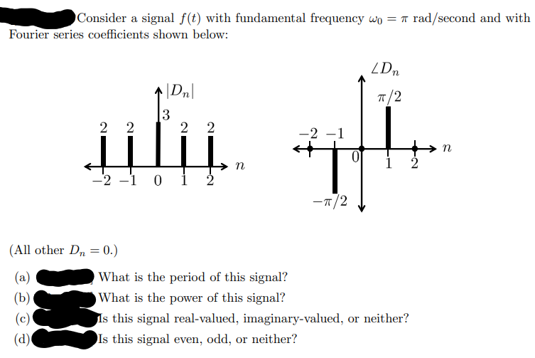 Consider a signal f(t) with fundamental frequency wo = rad/second and with
Fourier series coefficients shown below:
نتلند
2 2
3
(All other Dn=0.)
(a)
(b)
(c)
(d)
2 2
-2 -1 0 1
n
-2 -1
-π/2
0
LDn
π/2
What is the period of this signal?
What is the power of this signal?
Is this signal real-valued, imaginary-valued, or neither?
Is this signal even, odd, or neither?