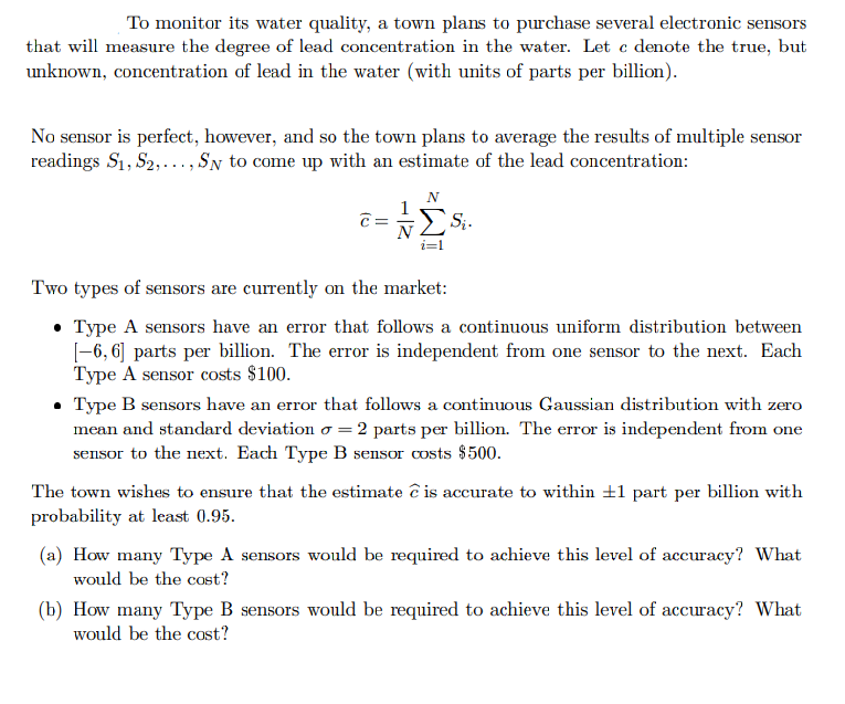 To monitor its water quality, a town plans to purchase several electronic sensors
that will measure the degree of lead concentration in the water. Let c denote the true, but
unknown, concentration of lead in the water (with units of parts per billion).
No sensor is perfect, however, and so the town plans to average the results of multiple sensor
readings S₁, S2,..., SN to come up with an estimate of the lead concentration:
c=
N
i=1
Si.
Two types of sensors are currently on the market:
Type A sensors have an error that follows a continuous uniform distribution between
[-6, 6] parts per billion. The error is independent from one sensor to the next. Each
Type A sensor costs $100.
• Type B sensors have an error that follows a continuous Gaussian distribution with zero
mean and standard deviation o = 2 parts per billion. The error is independent from one
sensor to the next. Each Type B sensor costs $500.
The town wishes to ensure that the estimate ĉis accurate to within ±1 part per billion with
probability at least 0.95.
(a) How many Type A sensors would be required to achieve this level of accuracy? What
would be the cost?
(b) How many Type B sensors would be required to achieve this level of accuracy? What
would be the cost?