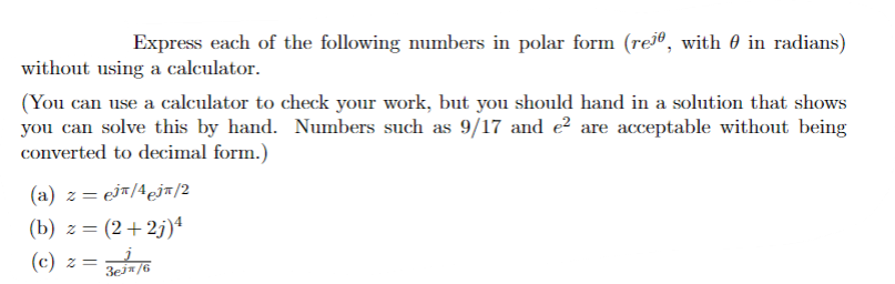 Express each of the following numbers in polar form (rejº, with ◊ in radians)
without using a calculator.
(You can use a calculator to check your work, but you should hand in a solution that shows
you can solve this by hand. Numbers such as 9/17 and e² are acceptable without being
converted to decimal form.)
= ejπ/4j/2
(a) z =
(b) z= (2+2j)¹
(c) z = 3ej*/6