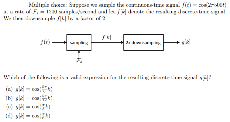 Multiple choice: Suppose we sample the continuous-time signal f(t) = cos(27500t)
at a rate of F, = 1200 samples/second and let f[k] denote the resulting discrete-time signal.
We then downsample f[k] by a factor of 2.
f(t).
sampling
↑
Fs
f[k]
2x downsampling
g[k]
Which of the following is a valid expression for the resulting discrete-time signal g[k]?
(a) g[k] = cos(k)
(b) g[k] = cos(k)
(c) g[k] = cos(k)
(d) g[k] = cos(k)