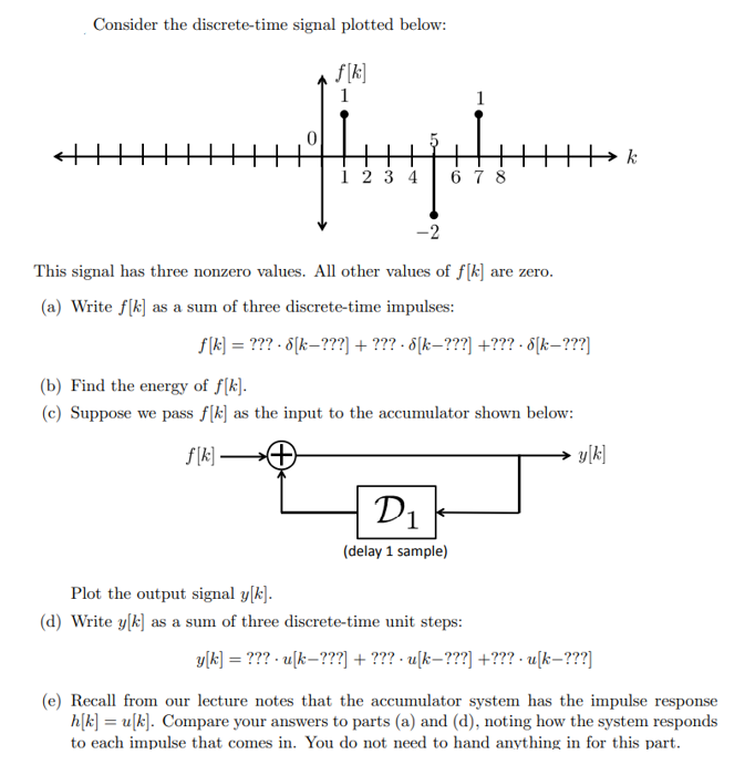 Consider the discrete-time signal plotted below:
f[k]
1
1234
1
678
-2
This signal has three nonzero values. All other values of f[k] are zero.
(a) Write f[k] as a sum of three discrete-time impulses:
ƒ[k] = ??? - d[k—???] + ??? · 6[k—???] +??? - d[k—???]
D₁
(delay 1 sample)
(b) Find the energy of f[k].
(c) Suppose we pass f[k] as the input to the accumulator shown below:
f[k]-
Plot the output signal y[k].
(d) Write y[k] as a sum of three discrete-time unit steps:
y[k]
y[k] = ??? - u[k—???] + ??? · u[k—???] +??? • u[k—???]
k
(e) Recall from our lecture notes that the accumulator system has the impulse response
h[k]u[k]. Compare your answers to parts (a) and (d), noting how the system responds
to each impulse that comes in. You do not need to hand anything in for this part.