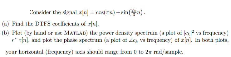 Consider the signal ax[n] = cos(n) + sin(n).
(a) Find the DTFS coefficients of x[n].
(b) Plot (by hand or use MATLAB) the power density spectrum (a plot of |ck|² vs frequency)
[n], and plot the phase spectrum (a plot of Zck vs frequency) of x[n]. In both plots,
your horizontal (frequency) axis should range from 0 to 27 rad/sample.