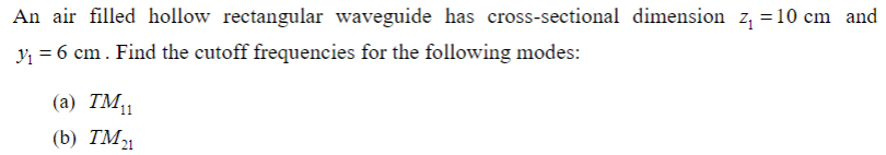 An air filled hollow rectangular waveguide has cross-sectional dimension z₁ =10 cm and
y₁ = 6 cm. Find the cutoff frequencies for the following modes:
(a) TM₁1
(b) TM21