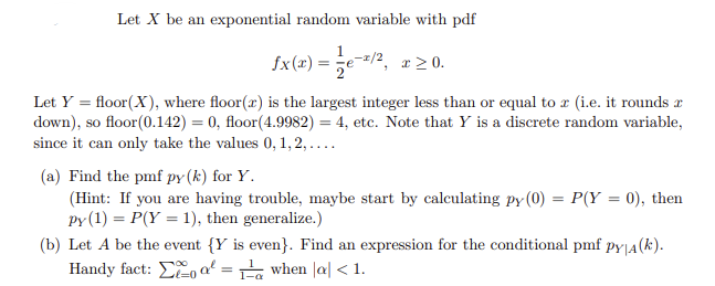 Let X be an exponential random variable with pdf
fx(x) = ½³/2, x≥0.
Let Y = floor(X), where floor(x) is the largest integer less than or equal to x (i.e. it rounds a
down), so floor(0.142) = 0, floor(4.9982) = 4, etc. Note that Y is a discrete random variable,
since it can only take the values 0, 1, 2,....
(a) Find the pmf py(k) for Y.
==
(Hint: If you are having trouble, maybe start by calculating py (0) = P(Y = 0), then
Py (1) = P(Y = 1), then generalize.)
(b) Let A be the event {Y is even}. Find an expression for the conditional pmf py|A(k).
Handy fact: a = when |a| < 1.