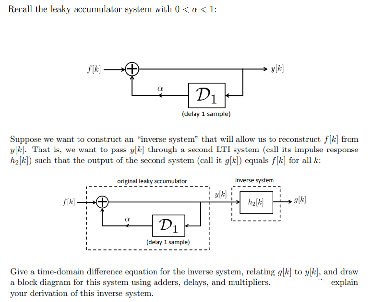 Recall the leaky accumulator system with 0 < a < 1:
f[k]—
f[k].
α
D₁
(delay 1 sample)
Suppose we want to construct an “inverse system" that will allow us to reconstruct f[k] from
y[k]. That is, we want to pass y[k] through a second LTI system (call its impulse response
h₂[k]) such that the output of the second system (call it g[k]) equals f[k] for all k:
original leaky accumulator
D1
(delay 1 sample)
¦ y[k]
I
I
y[k]
inverse system
h₂[k]
9[k]
Give a time-domain difference equation for the inverse system, relating g[k] to y[k], and draw
a block diagram for this system using adders, delays, and multipliers.
explain
your derivation of this inverse system.