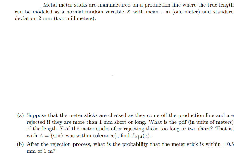 Metal meter sticks are manufactured on a production line where the true length
can be modeled as a normal random variable X with mean 1 m (one meter) and standard
deviation 2 mm (two millimeters).
(a) Suppose that the meter sticks are checked as they come off the production line and are
rejected if they are more than 1 mm short or long. What is the pdf (in units of meters)
of the length X of the meter sticks after rejecting those too long or two short? That is,
with A = {stick was within tolerance}, find fx|A(x).
(b) After the rejection process, what is the probability that the meter stick is within ±0.5
mm of 1 m?