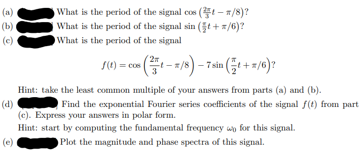 (a)
(b)
(c)
What is the period of the signal cos (2t - π/8)?
What is the period of the signal sin (t+T/6)?
What is the period of the signal
as (1-7/8)-7ain (+7/6)?
2π
f(t) = cos
3
Hint: take the least common multiple of your answers from parts (a) and (b).
(d)
Find the exponential Fourier series coefficients of the signal f(t) from part
(c). Express your answers in polar form.
Hint: start by computing the fundamental frequency wo for this signal.
(e)
Plot the magnitude and phase spectra of this signal.