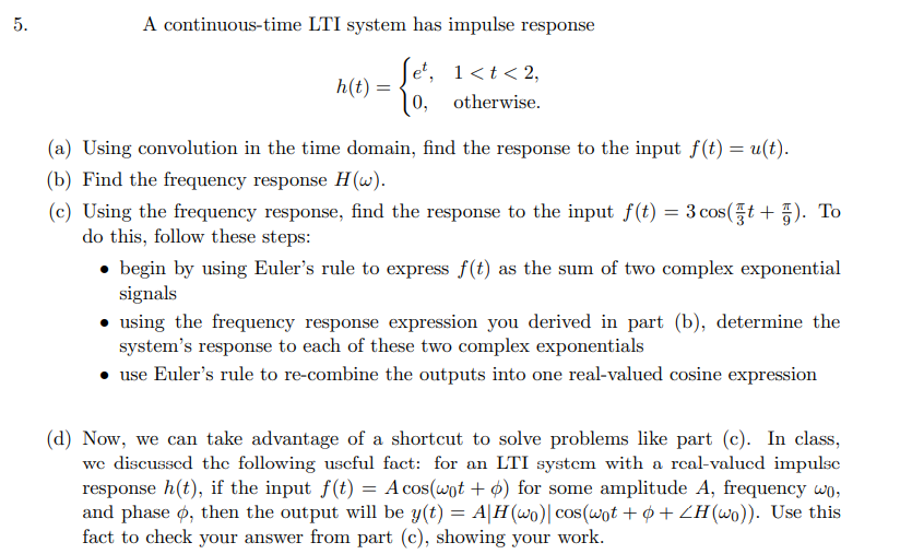 5.
A continuous-time LTI system has impulse response
1 < t < 2,
0, otherwise.
h(t) =
(a) Using convolution in the time domain, find the response to the input f(t) = u(t).
(b) Find the frequency response H(w).
(c) Using the frequency response, find the response to the input f(t) = 3 cos (t+). To
do this, follow these steps:
• begin by using Euler's rule to express f(t) as the sum of two complex exponential
signals
• using the frequency response expression you derived in part (b), determine the
system's response to each of these two complex exponentials
use Euler's rule to re-combine the outputs into one real-valued cosine expression
(d) Now, we can take advantage of a shortcut to solve problems like part (c). In class,
we discussed the following useful fact: for an LTI system with a real-valued impulsc
response h(t), if the input f(t) = A cos(wot + p) for some amplitude A, frequency wo,
and phase o, then the output will be y(t) = A|H(wo)| cos(wot + + 2H(wo)). Use this
fact to check your answer from part (c), showing your work.