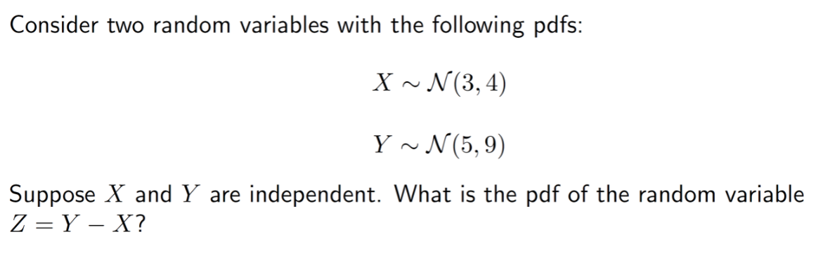 Consider two random variables with the following pdfs:
X~ N(3, 4)
Y~ N(5,9)
Suppose X and Y are independent. What is the pdf of the random variable
Z=Y - X?