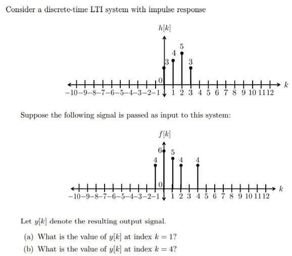 Consider a discrete-time LTI system with impulse response
h[k]
4
5
←|||||
-10-9-8-7-6-5-4-3-2-1 1 2 3 4 5 6 7 8 9 10 11 12
5
3
Suppose the following signal is passed as input to this system:
f[k]
Let y[k] denote the resulting output signal.
(a) What is the value of y[k] at index k = 1?
(b) What is the value of y[k] at index k = 4?
←||||||
H
-10-9-8-7-6-5-4-3-2-1 1 2 3 4 5 6 7 8 9 10 11 12
k