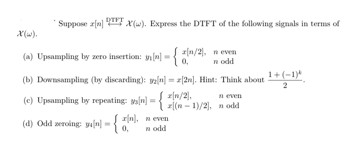 Suppose x[n] DTFT X(w). Express the DTFT of the following signals in terms of
X(w).
(a) Upsampling by zero insertion: yı[n] = { a[n/2],
n even
n odd
(b) Downsampling (by discarding): y2[n] = x[2n]. Hint: Think about
(c) Upsampling by repeating: y3[n] = {
(d) Odd zeroing: 94[n] = { 0,
n odd
Jx[n], n even
x[n/2],
n even
x[(n-1)/2], n odd
1+ (-1)k
2