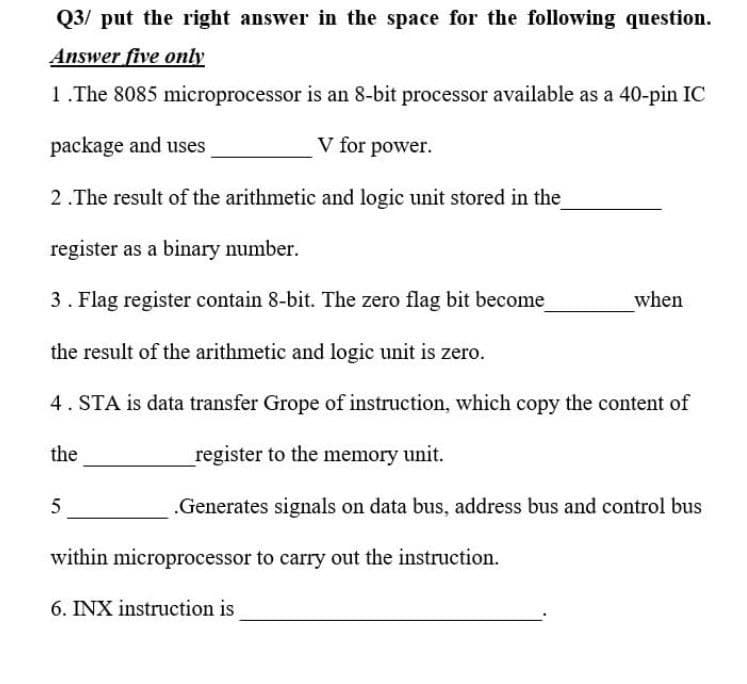 Q3/ put the right answer in the space for the following question.
Answer five only
1.The 8085 microprocessor is an 8-bit processor available as a 40-pin IC
package and uses
V for power.
2 .The result of the arithmetic and logic unit stored in the
register as a binary number.
3. Flag register contain 8-bit. The zero flag bit become
when
the result of the arithmetic and logic unit is zero.
4. STA is data transfer Grope of instruction, which copy the content of
the
register to the memory unit.
5
.Generates signals on data bus, address bus and control bus
within microprocessor to carry out the instruction.
6. INX instruction is
