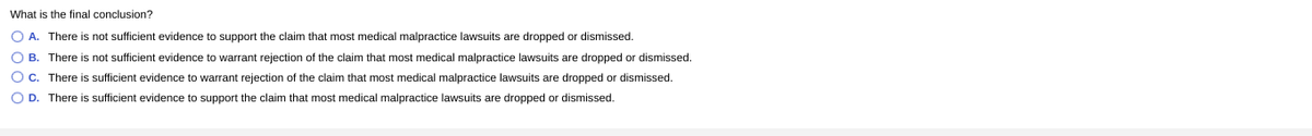 ### Final Conclusion on Medical Malpractice Lawsuits

**Question: What is the final conclusion?**

- **A.** There is not sufficient evidence to support the claim that most medical malpractice lawsuits are dropped or dismissed.
- **B.** There is not sufficient evidence to warrant rejection of the claim that most medical malpractice lawsuits are dropped or dismissed.
- **C.** There is sufficient evidence to warrant rejection of the claim that most medical malpractice lawsuits are dropped or dismissed.
- **D.** There is sufficient evidence to support the claim that most medical malpractice lawsuits are dropped or dismissed.

This question evaluates the adequacy of evidence related to the status of medical malpractice lawsuits, focusing on whether they are frequently dropped or dismissed.