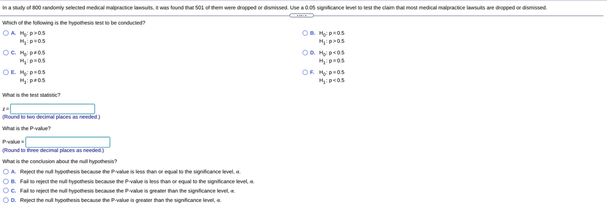 **Study Context:**

In a study of 800 randomly selected medical malpractice lawsuits, it was found that 501 of them were dropped or dismissed. Use a 0.05 significance level to test the claim that most medical malpractice lawsuits are dropped or dismissed.

**Hypothesis Test Options:**

A. \( H_0: p > 0.5 \)  
   \( H_1: p = 0.5 \)

B. \( H_0: p = 0.5 \)  
   \( H_1: p > 0.5 \)

C. \( H_0: p < 0.5 \)  
   \( H_1: p = 0.5 \)

D. \( H_0: p < 0.5 \)  
   \( H_1: p = 0.5 \)

E. \( H_0: p = 0.5 \)  
   \( H_1: p ≠ 0.5 \)

F. \( H_0: p = 0.5 \)  
   \( H_1: p < 0.5 \)

**Test Statistic:**

What is the test statistic?

\( z = \) [   ]  
(Round to two decimal places as needed.)

**P-Value:**

What is the P-value?

P-value = [   ]  
(Round to three decimal places as needed.)

**Conclusion about the Null Hypothesis:**

What is the conclusion about the null hypothesis?

A. Reject the null hypothesis because the P-value is less than or equal to the significance level, \(\alpha\).

B. Fail to reject the null hypothesis because the P-value is less than or equal to the significance level, \(\alpha\).

C. Fail to reject the null hypothesis because the P-value is greater than the significance level, \(\alpha\).

D. Reject the null hypothesis because the P-value is greater than the significance level, \(\alpha\).