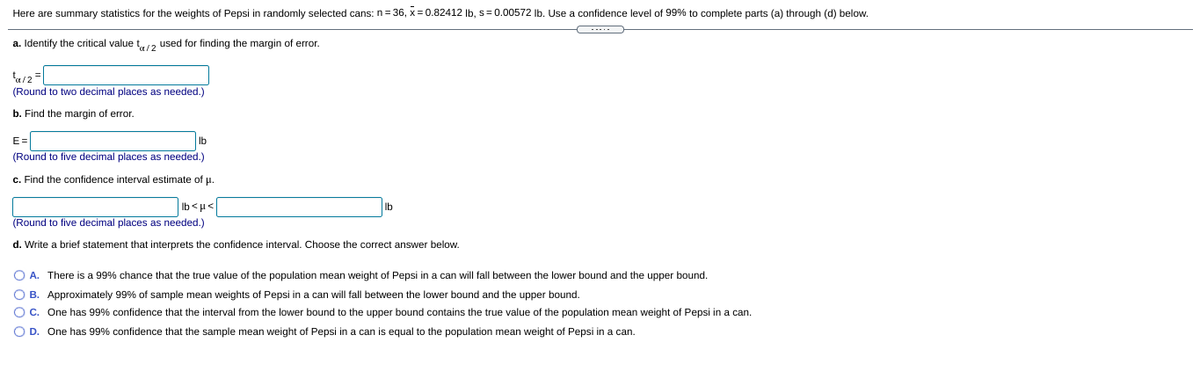 Here are summary statistics for the weights of Pepsi in randomly selected cans: n= 36, x = 0.82412 Ib, s= 0.00572 Ib. Use a confidence level of 99% to complete parts (a) through (d) below.
a. Identify the critical value t12 used for finding the margin of error.
(Round to two decimal places as needed.)
b. Find the margin of error.
E=
Ib
(Round to five decimal places as needed.)
c. Find the confidence interval estimate of u.
Ib
Ib<H<
(Round to five decimal places as needed.)
d. Write a brief statement that interprets the confidence interval. Choose the correct answer below.
O A. There is a 99% chance that the true value of the population mean weight of Pepsi in a can will fall between the lower bound and the upper bound.
O B. Approximately 99% of sample mean weights of Pepsi in a can will fall between the lower bound and the upper bound.
O C. One has 99% confidence that the interval from the lower bound to the upper bound contains the true value of the population mean weight of Pepsi in a can.
O D. One has 99% confidence that the sample mean weight of Pepsi in a can is equal to the population mean weight of Pepsi in a can.
