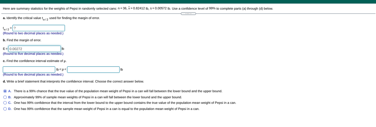 Here are summary statistics for the weights of Pepsi in randomly selected cans: n= 36, x = 0.82412 Ib, s= 0.00572 Ib. Use a confidence level of 99% to complete parts (a) through (d) below.
a. Identify the critical value t2 used for finding the margin of error.
a/2
(Round to two decimal places as needed.)
b. Find the margin of error.
E= 0.00272
(Round to five decimal places as needed.)
Ib
c. Find the confidence interval estimate of u.
Ib
(Round to five decimal places as needed.)
>l> q1
d. Write a brief statement that interprets the confidence interval. Choose the correct answer below.
O A. There is a 99% chance that the true value of the population mean weight of Pepsi in a can will fall between the lower bound and the upper bound.
O B. Approximately 99% of sample mean weights of Pepsi in a can will fall between the lower bound and the upper bound.
OC. One has 99% confidence that the interval from the lower bound to the upper bound contains the true value of the population mean weight of Pepsi in a can.
O D. One has 99% confidence that the sample mean weight of Pepsi in a can is equal to the population mean weight of Pepsi in a can.
