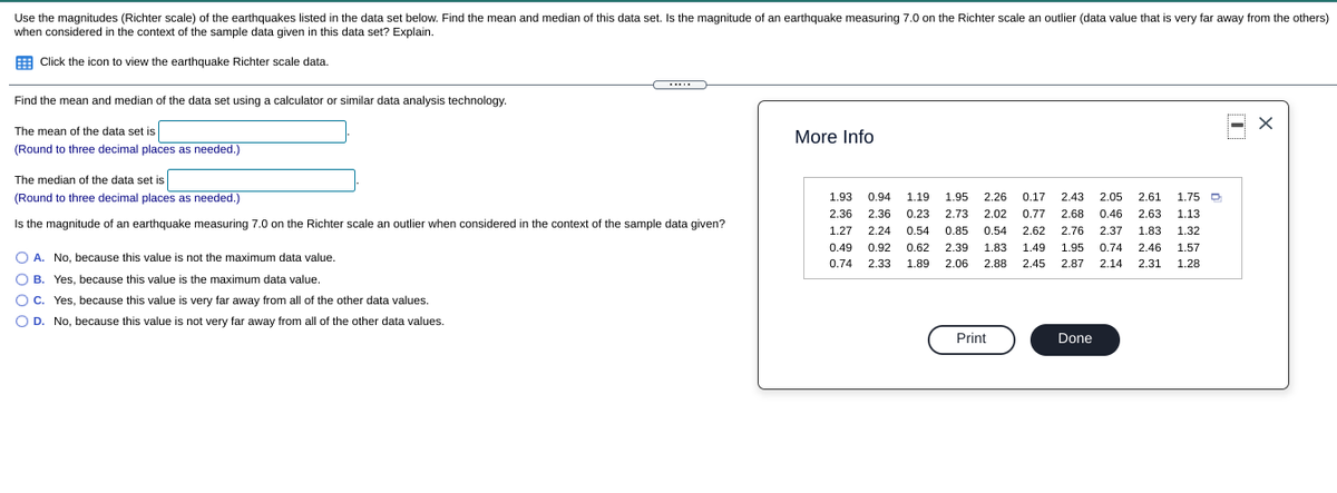 Use the magnitudes (Richter scale) of the earthquakes listed in the data set below. Find the mean and median of this data set. Is the magnitude of an earthquake measuring 7.0 on the Richter scale an outlier (data value that is very far away from the others)
when considered in the context of the sample data given in this data set? Explain.
E Click the icon to view the earthquake Richter scale data.
Find the mean and median of the data set using a calculator or similar data analysis technology.
The mean of the data set is
(Round to three decimal places as needed.)
More Info
The median of the data set is
(Round to three decimal places as needed.)
1.93
0.94
1.19
1.95
2.26
0.17
2.43
2.05
2.61
1.75
2.36
2.36
0.23
2.73
2.02
0.77
2.68
0.46
2.63
1.13
Is the magnitude of an earthquake measuring 7.0 on the Richter scale an outlier when considered in the context of the sample data given?
1.27
2.24
0.54
0.85
0.54
2.62
2.76
2.37
1.83
1.32
0.49
0.92
0.62
2.39
1.83
1.49
1.95
0.74
2.46
1.57
O A. No, because this value is not the maximum data value.
0.74
2.33
1.89
2.06
2.88
2.45
2.87
2.14
2.31
1.28
O B. Yes, because this value is the maximum data value.
c. Yes, because this value is very far away from all of the other data values.
O D. No, because this value is not very far away from all of the other data values.
Print
Done
