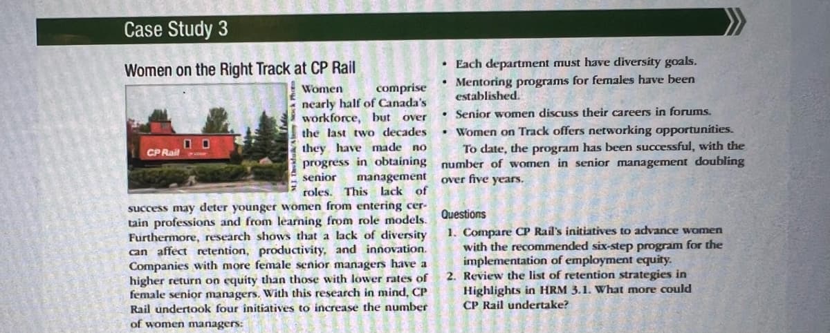 Case Study 3
Women on the Right Track at CP Rail
CP Rail
Women
comprise
nearly half of Canada's
workforce, but over
the last two decades
they have made no
progress in obtaining
senior management
roles. This lack of
success may deter younger women from entering cer-
tain professions and from learning from role models.
Furthermore, research shows that a lack of diversity
can affect retention, productivity, and innovation.
Companies with more female senior managers have a
higher return on equity than those with lower rates of
female senior managers. With this research in mind, CP
Rail undertook four initiatives to increase the number
of women managers:
Each department must have diversity goals.
Mentoring programs for females have been
established.
Senior women discuss their careers in forums.
Women on Track offers networking opportunities.
To date, the program has been successful, with the
number of women in senior management doubling
over five years.
Questions
1. Compare CP Rail's initiatives to advance women
with the recommended six-step program for the
implementation of employment equity.
2. Review the list of retention strategies in
Highlights in HRM 3.1. What more could
CP Rail undertake?