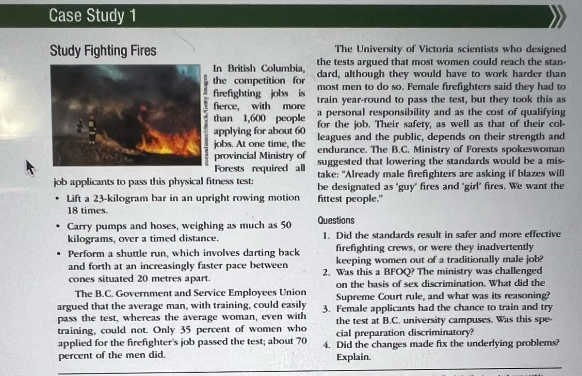 Case Study 1
Study Fighting Fires
dina/Sack/Getty Images
In British Columbia,
the competition for
firefighting jobs is
fierce, with more
than 1,600 people
applying for about 60
jobs. At one time, the
provincial Ministry of
Forests required all
job applicants to pass this physical fitness test:
• Lift a 23-kilogram bar in an upright rowing motion
18 times.
⚫ Carry pumps and hoses, weighing as much as 50
kilograms, over a timed distance.
• Perform a shuttle run, which involves darting back
and forth at an increasingly faster pace between
cones situated 20 metres apart.
The B.C. Government and Service Employees Union
argued that the average man, with training, could easily
pass the test, whereas the average woman, even with
training, could not. Only 35 percent of women who
applied for the firefighter's job passed the test; about 70
percent of the men did.
The University of Victoria scientists who designed
the tests argued that most women could reach the stan-
dard, although they would have to work harder than
most men to do so. Female firefighters said they had to
train year-round to pass the test, but they took this as
a personal responsibility and as the cost of qualifying
for the job. Their safety, as well as that of their col-
leagues and the public, depends on their strength and
endurance. The B.C. Ministry of Forests spokeswoman
suggested that lowering the standards would be a mis-
take: "Already male firefighters are asking if blazes will
be designated as 'guy' fires and 'girl' fires. We want the
fittest people."
Questions
1. Did the standards result in safer and more effective
firefighting crews, or were they inadvertently
keeping women out of a traditionally male job?
2. Was this a BFOQ? The ministry was challenged
on the basis of sex discrimination. What did the
Supreme Court rule, and what was its reasoning?
3. Female applicants had the chance to train and try
the test at B.C. university campuses. Was this spe-
cial preparation discriminatory?
4. Did the changes made fix the underlying problems?
Explain.