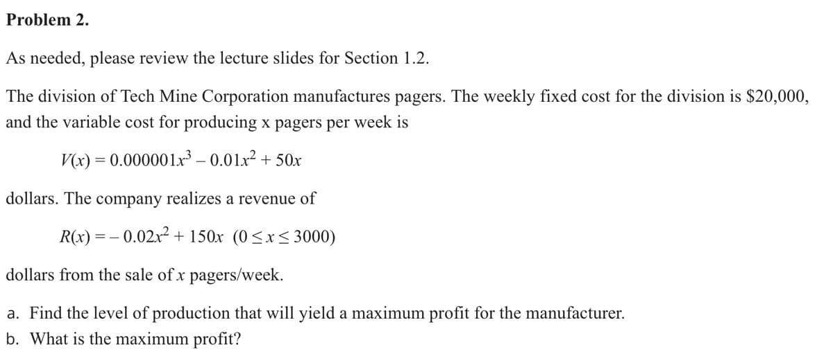 Problem 2.
As needed, please review the lecture slides for Section 1.2.
The division of Tech Mine Corporation manufactures pagers. The weekly fixed cost for the division is $20,000,
and the variable cost for producing x pagers per week is
V(x) = 0.000001r³ – 0.01x² + 50x
dollars. The company realizes a revenue of
R(x) = – 0.02x² + 150x (0<x< 3000)
dollars from the sale of x pagers/week.
a. Find the level of production that will yield a maximum profit for the manufacturer.
b. What is the maximum profit?
