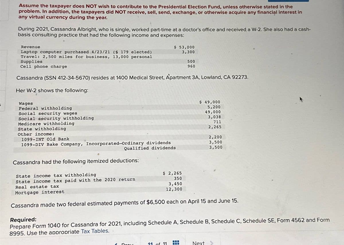 Assume the taxpayer does NOT wish to contribute to the Presidential Election Fund, unless otherwise stated in the
problem. In addition, the taxpayers did NOT receive, sell, send, exchange, or otherwise acquire any financial interest in
any virtual currency during the year.
During 2021, Cassandra Albright, who is single, worked part-time at a doctor's office and received a W-2. She also had a cash-
basis consulting practice that had the following income and expenses:
Revenue
Laptop computer purchased 4/23/21 (§ 179 elected)
Travel: 2,500 miles for business, 13,000 personal
Supplies
Cell phone charge
$ 53,000
3,300
500
960
Cassandra (SSN 412-34-5670) resides at 1400 Medical Street, Apartment 3A, Lowland, CA 92273.
Her W-2 shows the following:
Wages
Federal withholding
Social security wages
Social security withholding
Medicare withholding
State withholding
Other income:
$ 49,000
5,200
49,000
3,038
711
2,265
1099-INT Old Bank
2,200
1099-DIV Bake Company, Incorporated-Ordinary dividends
3,500
Qualified dividends
3,500
Cassandra had the following itemized deductions:
State income tax withholding
State income tax paid with the 2020 return
Real estate tax
Mortgage interest
$ 2,265
350
3,450
12,300
Cassandra made two federal estimated payments of $6,500 each on April 15 and June 15.
Required:
Prepare Form 1040 for Cassandra for 2021, including Schedule A, Schedule B, Schedule C, Schedule SE, Form 4562 and Form
8995. Use the appropriate Tax Tables.
Droy
11 of 11
Next