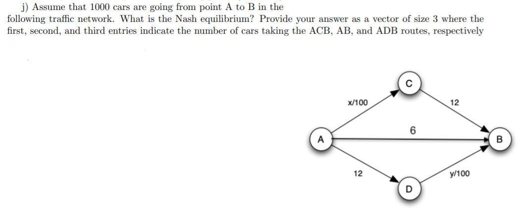 j) Assume that 1000 cars are going from point A to B in the
following traffic network. What is the Nash equilibrium? Provide your answer as a vector of size 3 where the
first, second, and third entries indicate the number of cars taking the ACB, AB, and ADB routes, respectively
x/100
12
6
12
y/100
