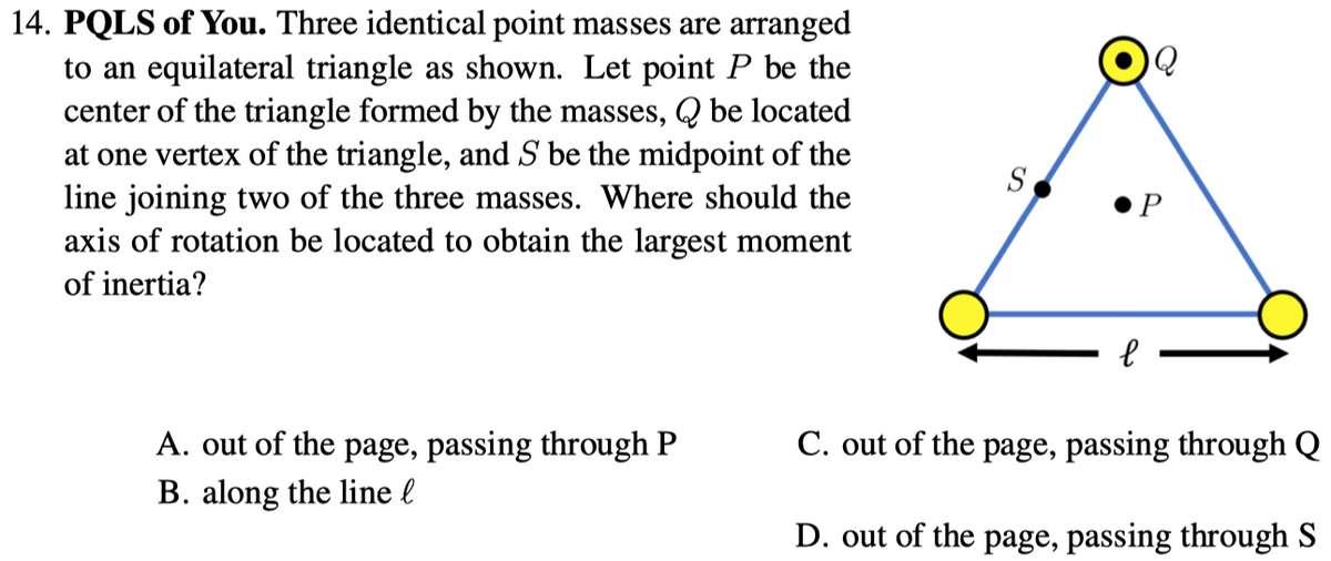 14. PQLS of You. Three identical point masses are arranged
to an equilateral triangle as shown. Let point P be the
center of the triangle formed by the masses, Q be located
at one vertex of the triangle, and S be the midpoint of the
line joining two of the three masses. Where should the
axis of rotation be located to obtain the largest moment
S
P
of inertia?
A. out of the page, passing through P
B. along the line l
C. out of the page, passing through Q
D. out of the page, passing through S
