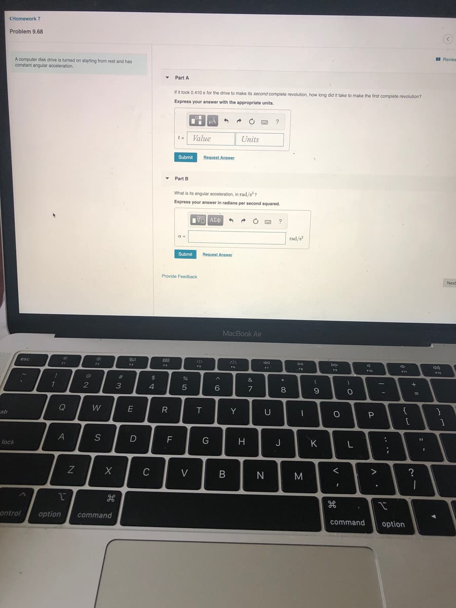 <Homework 7
Problem 9.68
I Revie
A computer disk drive is turned on starting from rest and has
constant angular acceleration.
• Part A
If it took 0.410 s for the drive to make its second complete revolution, how long did it take to make the first complete revolution?
Express your answer with the appropriate units.
HẢ
?
t =
Value
Units
Submit
Request Answer
• Part B
What is its angular acceleration, in rad/s?
Express your answer in radians per second squared.
?
rad/s
Submit
Request Answer
Provide Feedback
Nex
MacBook Air
esc
80
888
F1
DII
FS
F4
F7
F9
E12
%23
$
&
1
2
3
4.
6.
7
8
Q
W
E
Y
{
ab
A
S
D
F
lock
H
J
K
C
V
ontrol
option
command
command
option
