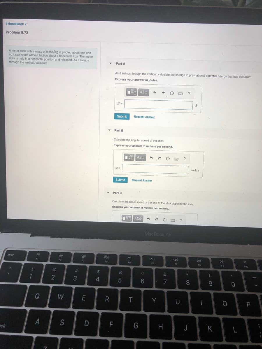 <Homework 7
Problem 9.73
A meter stick with a mass of 0.156 kg is pivoted about one end
so it can rotate without friction about a horizontal axis. The meter
stick is held in a horizontal position and released. As it swings
through the vertical, calculate
Part A
As it swings through the vertical, calculate the change in gravitational potential energy that has occurred.
Express your answer in joules.
E=
J
Submit
Request Answer
Part B
Calculate the angular speed of the stick.
Express your answer in radians per second.
rad/s
Submit
Request Answer
Part C
Calculate the linear speed of the end of the stick opposite the axis.
Express your answer in meters per second.
MacBook Air
esc
20
DII
DD
F1
F2
F3
F4
F5
F6
F7
F8
@
%23
24
&
2
4
6.
7
8
Q
W
R
T
Y
U
F
H
K
ck
.. --
A4
