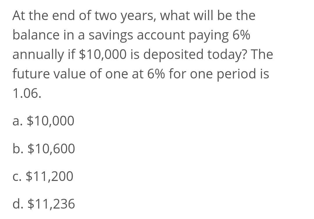 At the end of two years, what will be the
balance in a savings account paying 6%
annually if $10,000 is deposited today? The
future value of one at 6% for one period is
1.06.
a. $10,000
b. $10,600
c. $11,200
d. $11,236
