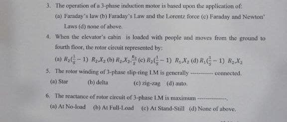 3. The operation of a 3-phase induction motor is based upon the application of:
(a) Faraday's law (b) Faraday's Law and the Lorentz force (e) Faraday and Newton"
Laws (d) none of above.
4. When the elevator's cabin is loaded with people and moves from the ground to
fourth floor, the rotor circuit represented by:
(a) R - 1) R2X2 (b) R2X2 (e) R2C - 1) R X2 (d) R;G-1) R2X2
The rotor winding of 3-phase slip-ring I.M is generally --- connected.
(a) Star
(b) delta
(c) zig-zag (d) auto.
6. The reactance of rotor circuit of 3-phase LM is maximum
(a) At No-load (b) At Full-Load
(c) At Stand-Still (d) None of above.
