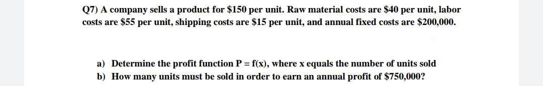 Q7) A company sells a product for $150 per unit. Raw material costs are $40 per unit, labor
costs are $55 per unit, shipping costs are $15 per unit, and annual fixed costs are $200,000.
a) Determine the profit function P = f(x), where x equals the number of units sold
b) How many units must be sold in order to earn an annual profit of $750,000?
