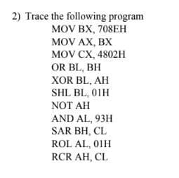 2) Trace the following program
MOV BX, 708EH
MOV AX, BX
MOV CX, 4802H
OR BL, BH
XOR BL, AH
SHL BL, 01H
NOT AH
AND AL, 93H
SAR BH, CL
ROL AL, 01H
RCR AH, CL
