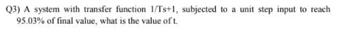 Q3) A system with transfer function 1/Ts+1, subjected to a unit step input to reach
95.03% of final value, what is the value of t.
