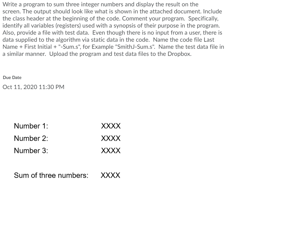 Write a program to sum three integer numbers and display the result on the
screen. The output should look like what is shown in the attached document. Include
the class header at the beginning of the code. Comment your program. Specifically,
identify all variables (registers) used with a synopsis of their purpose in the program.
Also, provide a file with test data. Even though there is no input from a user, there is
data supplied to the algorithm via static data in the code. Name the code file Last
Name + First Initial + "-Sum.s", for Example "SmithJ-Sum.s". Name the test data file in
a similar manner. Upload the program and test data files to the Dropbox.
Due Date
Oct 11, 2020 11:30 PМ
Number 1:
XXXX
Number 2:
XXXX
Number 3:
XXXX
Sum of three numbers:
XXXX
