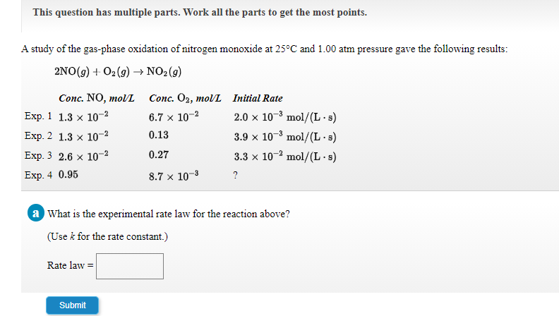 This question has multiple parts. Work all the parts to get the most points.
A study of the gas-phase oxidation of nitrogen monoxide at 25°C and 1.00 atm pressure gave the following results:
2NO(g) + O2(9) → NO2(g)
Conc. NO, molL
Conc. O2, molL Initial Rate
Exp. 1 1.3 x 10-2
6.7 x 10-2
2.0 x 10-3 mol/(L·s)
Exp. 2 1.3 x 10-2
0.13
3.9 x 10-8 mol/(L·s)
Exp. 3 2.6 x 10-2
0.27
3.3 x 10-2 mol/(L· s)
Exp. 4 0.95
8.7 x 10-8
?
a What is the experimental rate law for the reaction above?
(Use k for the rate constant.)
Rate law =
Submit
