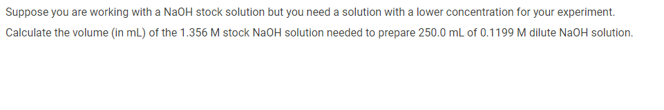 Suppose you are working with a NaOH stock solution but you need a solution with a lower concentration for your experiment.
Calculate the volume (in mL) of the 1.356 M stock NaOH solution needed to prepare 250.0 mL of 0.1199 M dilute NaOH solution.
