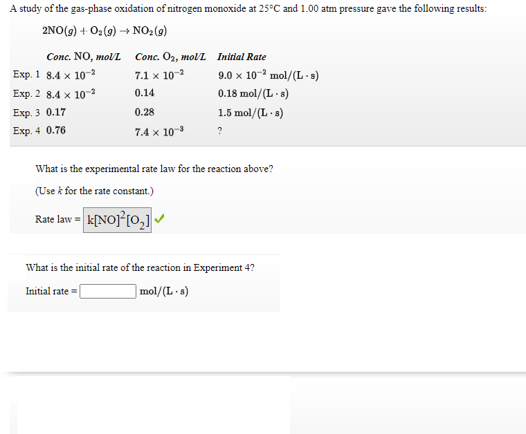 A study of the gas-phase oxidation of nitrogen monoxide at 25°C and 1.00 atm pressure gave the following results:
2NO(g) + O2(9) → NO2(g)
Conc. NO, moVL
Сonc. Oz, тol/ Initial Rate
9.0 x 10-2 mol/(L-s)
0.18 mol/(L · 8)
Exp. 1 8.4 x 1о-2
7.1 x 10-2
Exp. 2 8.4 x 10-2
0.14
Еxp. 3 0.17
0.28
1.5 mol/(L - s)
Exp. 4 0.76
7.4 x 10-3
?
What is the experimental rate law for the reaction above?
(Use k for the rate constant.)
Rate law = k[NOJ°[0,]
What is the initial rate of the reaction in Experiment 4?
Initial rate = |
|mol/(L.s)
