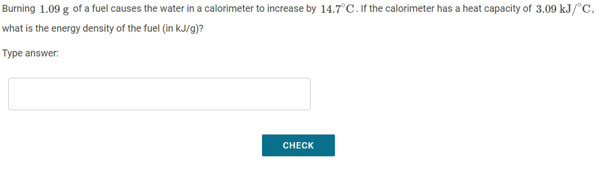 Burning 1.09 g of a fuel causes the water in a calorimeter to increase by 14.7°C. If the calorimeter has a heat capacity of 3.09 kJ/°C,
what is the energy density of the fuel (in kJ/g)?
Type answer:
CHECK
