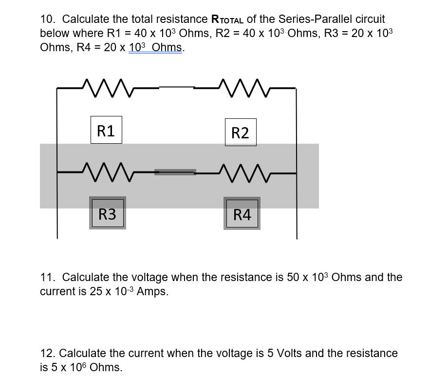 10. Calculate the total resistance RTOTAL of the Series-Parallel circuit
below where R1 = 40 x 103 Ohms, R2 = 40 x 103 Ohms, R3 = 20 x 103
Ohms, R4 = 20 x 103 Ohms.
R1
R2
R3
R4
11. Calculate the voltage when the resistance is 50 x 103 Ohms and the
current is 25 x 10-3 Amps.
12. Calculate the current when the voltage is 5 Volts and the resistance
is 5 x 106 Ohms.
