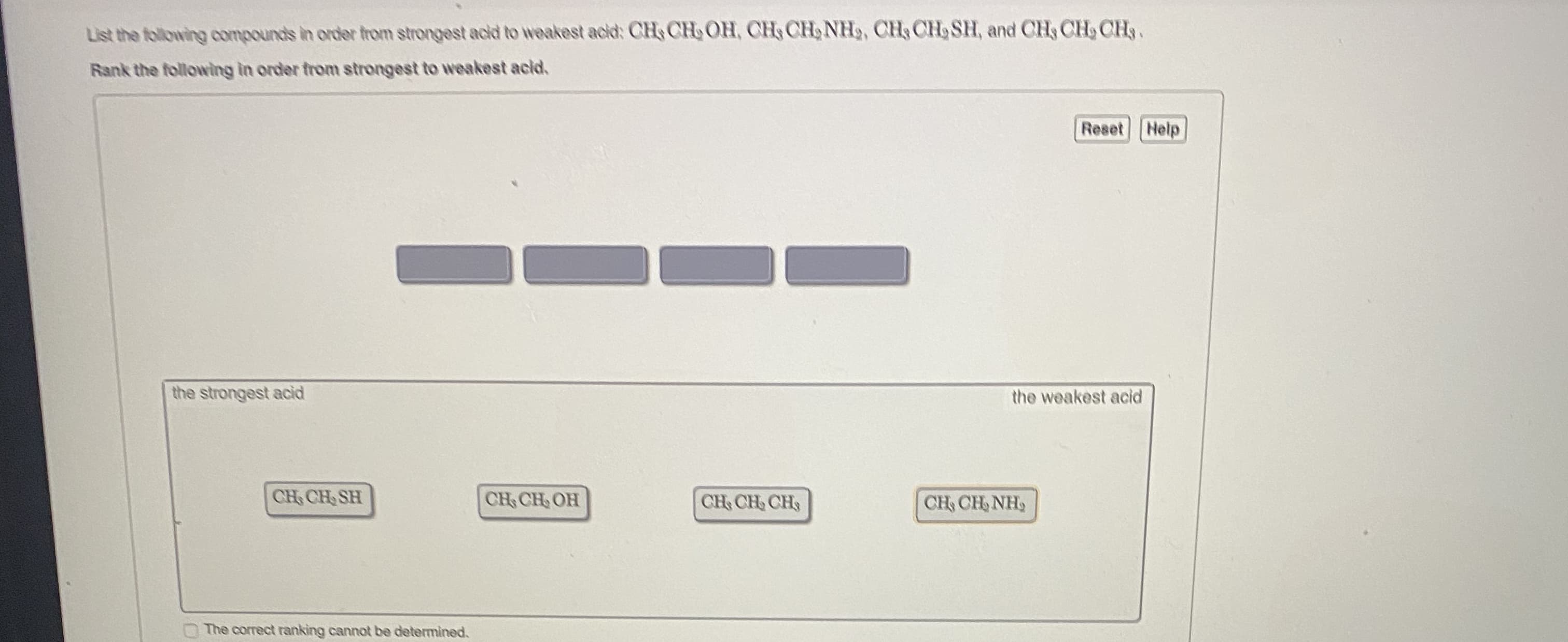 List the following compounds in order from strongest acld to weakest acid: CH, CH OH, CH CH, NH3, CH, CH, SH, and CH, CH, CH.
Rank the following in order from strongest to weakest acid.
Reset Help
the strongest acid
the weakest acid
CH CH SH
CH CH, OH
CH CH CH
CH CH NH,
The correct ranking cannot be determined.
