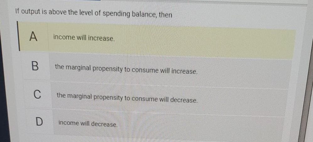 If output is above the level of spending balance, then
A
income will increase.
the marginal propensity to consume will increase.
C
the marginal propensity to consume will decrease.
income will decrease.
