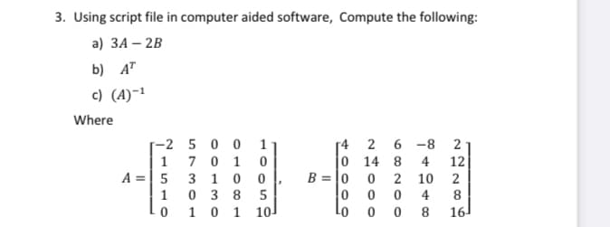 3. Using script file in computer aided software, Compute the following:
a) ЗА - 2B
b) A"
c) (A)~1
Where
-2 5 0 0
1
6 -8
[4 2
0 14 8
2
1
7 0 1
4
12
A =| 5
3 10 0
B = |0
2 10
2
0 3 8 5
1 0 1
10
1
4
8
8.
16
