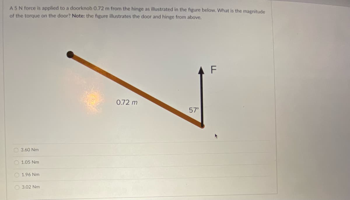 A5N force is applied to a doorknob 0.72 m from the hinge as illustrated in the figure below. What is the magnitude
of the torque on the door? Note: the figure illustrates the door and hinge from above.
0.72 m
57°
O 3.60 Nm
1.05 Nm
O 1.96 Nm
O 3.02 Nm
