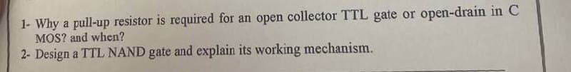 1- Why a pull-up resistor is required for an open collector TTL gate or open-drain in C
MOS? and when?
2- Design a TTL NAND gate and explain its working mechanism.